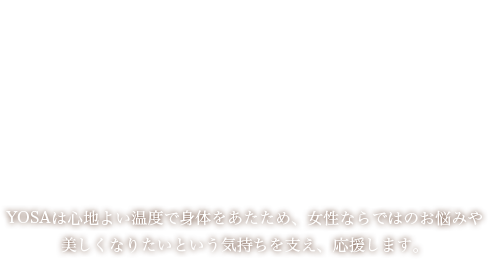 YOSAは心地よい温度で身体をあたため、女性ならではのお悩みや美しくなりたいという気持ちを支え、応援します。